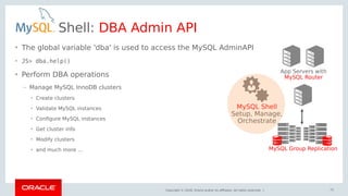Copyright © 2018, Oracle and/or its affiliates. All rights reserved. |
Shell: DBA Admin API
• The global variable 'dba' is used to access the MySQL AdminAPI
• JS> dba.help()
• Perform DBA operations
– Manage MySQL InnoDB clusters
• Create clusters
• Validate MySQL instances
• Configure MySQL instances
• Get cluster info
• Modify clusters
• and much more ...
App Servers with
MySQL Router
MySQL Group Replication
MySQL Shell
Setup, Manage,
Orchestrate
72
 