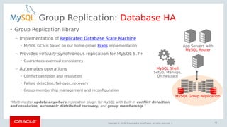 Copyright © 2018, Oracle and/or its affiliates. All rights reserved. |
Group Replication: Database HA
• Group Replication library
– Implementation of Replicated Database State Machine
• MySQL GCS is based on our home-grown Paxos implementation
– Provides virtually synchronous replication for MySQL 5.7+
• Guarantees eventual consistency
– Automates operations
• Conflict detection and resolution
• Failure detection, fail-over, recovery
• Group membership management and reconfiguration
“Multi-master update anywhere replication plugin for MySQL with built-in conflict detection
and resolution, automatic distributed recovery, and group membership.”
73
App Servers with
MySQL Router
MySQL Group Replication
MySQL Shell
Setup, Manage,
Orchestrate
 