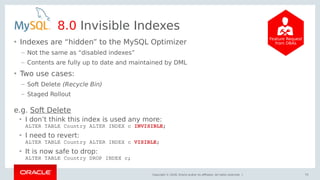 Copyright © 2018, Oracle and/or its affiliates. All rights reserved. |
8.0 Invisible Indexes
• Indexes are “hidden” to the MySQL Optimizer
– Not the same as “disabled indexes”
– Contents are fully up to date and maintained by DML
• Two use cases:
– Soft Delete (Recycle Bin)
– Staged Rollout
75
Feature Request
from DBAs
• I don’t think this index is used any more:
ALTER TABLE Country ALTER INDEX c INVISIBLE;
• I need to revert:
ALTER TABLE Country ALTER INDEX c VISIBLE;
• It is now safe to drop:
ALTER TABLE Country DROP INDEX c;
e.g. Soft Delete
 