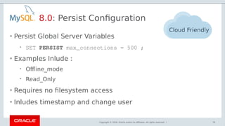 Copyright © 2018, Oracle and/or its affiliates. All rights reserved. |
8.0: Persist Configuration
76
Cloud Friendly
• Persist Global Server Variables
 SET PERSIST max_connections = 500 ;
• Examples Inlude :
 Offline_mode
 Read_Only
• Requires no filesystem access
• Inludes timestamp and change user
 