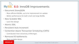 Copyright © 2018, Oracle and/or its affiliates. All rights reserved. |
8.0: InnoDB Improvements
• Document Store/JSON
– More efficient BLOBs, up to 4x improvement on update
– Better performance for both small and large BLOBs
• New Scalable WAL
– Lock free design
• Atomic DDL
• Persistent Auto Increment
• Contention Aware Transaction Scheduling (CATS)
– Contribution from University of Michigan
• Removed IO bottlenecks
– More scalable design
79
 