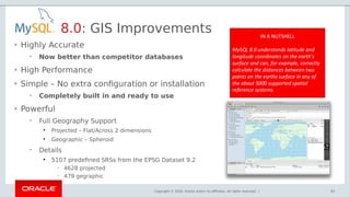 Copyright © 2018, Oracle and/or its affiliates. All rights reserved. |
• Highly Accurate
 Now better than competitor databases
• High Performance
• Simple – No extra configuration or installation
 Completely built in and ready to use
• Powerful
 Full Geography Support

Projected – Flat/Across 2 dimensions

Geographic – Spheroid
 Details

5107 predefined SRSs from the EPSG Dataset 9.2
 4628 projected
 479 gegraphic
8.0: GIS Improvements
83
 