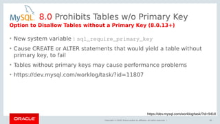 Copyright © 2018, Oracle and/or its affiliates. All rights reserved. |
8.0 Prohibits Tables w/o Primary Key
• New system variable : sql_require_primary_key
• Cause CREATE or ALTER statements that would yield a table without
primary key, to fail
• Tables without primary keys may cause performance problems
• https://dev.mysql.com/worklog/task/?id=11807
85
https://dev.mysql.com/worklog/task/?id=9418
Option to Disallow Tables without a Primary Key (8.0.13+)
 