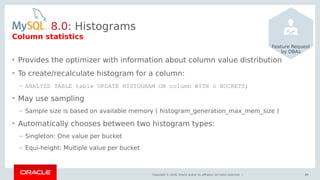 Copyright © 2018, Oracle and/or its affiliates. All rights reserved. |
Column statistics
8.0: Histograms
Feature Request
by DBAs
• Provides the optimizer with information about column value distribution
• To create/recalculate histogram for a column:
– ANALYZE TABLE table UPDATE HISTOGRAM ON column WITH n BUCKETS;
• May use sampling
– Sample size is based on available memory ( histogram_generation_max_mem_size )
• Automatically chooses between two histogram types:
– Singleton: One value per bucket
– Equi-height: Multiple value per bucket
89
 