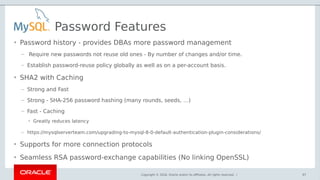 Copyright © 2018, Oracle and/or its affiliates. All rights reserved. |
Password Features
• Password history - provides DBAs more password management
– Require new passwords not reuse old ones - By number of changes and/or time.
– Establish password-reuse policy globally as well as on a per-account basis.
• SHA2 with Caching
– Strong and Fast
– Strong - SHA-256 password hashing (many rounds, seeds, …)
– Fast - Caching
• Greatly reduces latency
– https://mysqlserverteam.com/upgrading-to-mysql-8-0-default-authentication-plugin-considerations/
• Supports for more connection protocols
• Seamless RSA password-exchange capabilities (No linking OpenSSL)
97
 