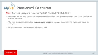 Copyright © 2018, Oracle and/or its affiliates. All rights reserved. |
Password Features
• New! Current password required for SET PASSWORD (8.0.13+)
– Enhances the security by authorizing the users to change their password only if they could provide the
current password
– The new behavior is controlled by password_require_current column in the mysql.user table for
every user
– https://dev.mysql.com/worklog/task/?id=11544
98
 
