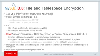 Copyright © 2018, Oracle and/or its affiliates. All rights reserved. |
8.0: File and Tablespace Encryption
• AES 256 encryption of UNDO and REDO Logs
• Super Simple to manage - Set
– innodb_undo_log_encrypt=ON/OFF 
– innodb_redo_log_encrypt=ON/OFF
• And
– ON - Pages written after setting are encrypted
– OFF - Pages written after setting are not
99
• New! Support Transparent Data Encryption for Shared Tablespaces (8.0.13+)
– Extends tablespace encryption to general/shared tablespsces
– Encryption ON/OFF can be specified either at create time or later with the SQL Syntax
●
CREATE/ALTER TABLESPACE my_tablespace ENCRYPTION='Y'/'N'; (default is unencrypted)
• Encryption is handled at the tablespace level, so either all or non of the tables in the tablespace is
encrypted
• https://dev.mysql.com/worklog/task/?id=9286
 