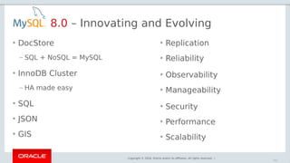 Copyright © 2018, Oracle and/or its affiliates. All rights reserved. |
• DocStore
– SQL + NoSQL = MySQL
• InnoDB Cluster
– HA made easy
• SQL
• JSON
• GIS
8.0 – Innovating and Evolving
• Replication
• Reliability
• Observability
• Manageability
• Security
• Performance
• Scalability
102
 