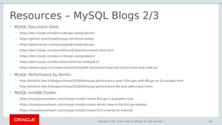 Copyright © 2018, Oracle and/or its affiliates. All rights reserved. |
Resources – MySQL Blogs 2/3
104
• MySQL Document Store
– https://dev.mysql.com/doc/x-devapi-userguide/en/
– https://github.com/mysql/mysql-connector-nodejs
– https://www.npmjs.com/package/@mysql/xdevapi
– https://dev.mysql.com/doc/refman/8.0/en/document-store.html
– https://dev.mysql.com/doc/x-devapi-userguide/en/
– https://dev.mysql.com/doc/dev/connector-nodejs/8.0/
– https://www.mysql.com/news-and-events/web-seminars/mysql-document-store-and-node-js/
• MySQL Performance by Dimitri
– http://dimitrik.free.fr/blog/archives/2018/04/mysql-performance-over-18m-qps-with-80-ga-on-2s-skylake.html
– http://dimitrik.free.fr/blog/archives/2018/04/mysql-performance-80-and-utf8-impact.html
• MySQL InnoDB Cluster
– https://mysqlserverteam.com/mysql-innodb-cluster-8-0-ga-is-available-now/
– https://mysqlserverteam.com/mysql-innodb-cluster-whats-new-in-the-8-0-ga-release/
– https://mysqlserverteam.com/mysql-innodb-cluster-8-0-a-hands-on-tutorial/
 