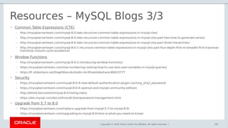 Copyright © 2018, Oracle and/or its affiliates. All rights reserved. |
Resources – MySQL Blogs 3/3
105
• Common Table Expressions (CTE)
– http://mysqlserverteam.com/mysql-8-0-labs-recursive-common-table-expressions-in-mysql-ctes/
– http://mysqlserverteam.com/mysql-8-0-labs-recursive-common-table-expressions-in-mysql-ctes-part-two-how-to-generate-series/
– http://mysqlserverteam.com/mysql-8-0-labs-recursive-common-table-expressions-in-mysql-ctes-part-three-hierarchies/
– http://mysqlserverteam.com/mysql-8-0-1-recursive-common-table-expressions-in-mysql-ctes-part-four-depth-first-or-breadth-first-traversal-
transitive-closure-cycle-avoidance/
• Window Functions
– http://mysqlserverteam.com/mysql-8-0-2-introducing-window-functions/
– https://mysqlserverteam.com/row-numbering-ranking-how-to-use-less-user-variables-in-mysql-queries/
– https://fr.slideshare.net/DagHWanvik/dublin-4x3finalslideshare-80423777
• Security
– https://mysqlserverteam.com/mysql-8-0-4-new-default-authentication-plugin-caching_sha2_password/
– https://mysqlserverteam.com/mysql-8-0-4-openssl-and-mysql-community-edition/
– http://lefred.be/content/mysql-8-0-listing-roles/
– https://dev.mysql.com/doc/refman/8.0/en/password-management.html
• Upgrade from 5.7 to 8.0
– https://mysqlserverteam.com/inplace-upgrade-from-mysql-5-7-to-mysql-8-0/
– https://mysqlserverteam.com/upgrading-to-mysql-8-0-here-is-what-you-need-to-know/
 