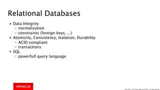 Relational Databases
Data Integrity
normalization
constraints (foreign keys, ...)
Atomicity, Consistency, Isolation, Durability
ACID compliant
transactions
SQL
powerfull query language
Copyright @ 2018 Oracle and/or its affiliates. All rights reserved.
 