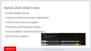 Copyright	©	2018,	Oracle	and/or	its	affiliates.	All	rights	reserved.		|	
MySQL	Shell:	What’s	New	
•  Customizable	prompt	
•  Include	context	and	session	information		
•  Custom	font	and	color	support				
•  Persistent	command	line	history		
•  Auto-complete	/	Content	Assistance	
•  Full	Unicode	support	
25	
 