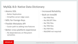 Copyright	©	2015,	Oracle	and/or	its	affiliates.	All	rights	reserved.		|	
•  Increased	Reliability	
•  Built	on	InnoDB	
– No	FRM	files	
– No	DB.OPT	files	
– No	TRG	files	
– No	TRN	files	
– No	PAR	files	
– MyISAM	not	required	
•  Atomic	DDL	
– Better	Replication	
– Simplifies	server	edge	cases	
•  MDL	for	Foreign	Keys	
•  Flexible	Metadata	API	
– Easier	path	to	adding	new	features	
•  Better	cross-platform	experience	
– No	dependencies	on	filesystem	
semantics	
33	
MySQL	8.0:	Native	Data	Dictionary	
 