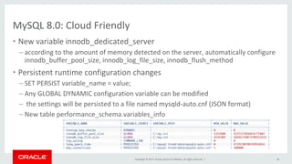 Copyright	©	2015,	Oracle	and/or	its	affiliates.	All	rights	reserved.		|	
MySQL	8.0:	Cloud	Friendly	
•  New	variable	innodb_dedicated_server	
– according	to	the	amount	of	memory	detected	on	the	server,	automatically	configure	
innodb_buffer_pool_size,	innodb_log_file_size,	innodb_flush_method	
•  Persistent	runtime	configuration	changes	
– SET	PERSIST	variable_name	=	value;	
– Any	GLOBAL	DYNAMIC	configuration	variable	can	be	modified	
– 	the	settings	will	be	persisted	to	a	file	named	mysqld-auto.cnf	(JSON	format)	
– New	table	performance_schema.variables_info	
34	
 