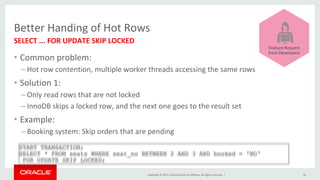 Copyright	©	2015,	Oracle	and/or	its	affiliates.	All	rights	reserved.		|	
Better	Handing	of	Hot	Rows	
•  Common	problem:	
– Hot	row	contention,	multiple	worker	threads	accessing	the	same	rows	
•  Solution	1:	
– Only	read	rows	that	are	not	locked	
– InnoDB	skips	a	locked	row,	and	the	next	one	goes	to	the	result	set	
•  Example:	
– Booking	system:	Skip	orders	that	are	pending	
SELECT	...	FOR	UPDATE	SKIP	LOCKED	
35	
START TRANSACTION;
SELECT * FROM seats WHERE seat_no BETWEEN 2 AND 3 AND booked = 'NO‘
FOR UPDATE SKIP LOCKED;
	
	
	
	
	
	
	
	
Feature	Request	
from	Developers	
 