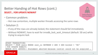 Copyright	©	2015,	Oracle	and/or	its	affiliates.	All	rights	reserved.		|	
Better	Handing	of	Hot	Rows	(cont.)	
•  Common	problem:	
– Hot	row	contention,	multiple	worker	threads	accessing	the	same	rows	
•  Solution	2:	
– If	any	of	the	rows	are	already	locked,	the	statement	should	fail	immediately	
– Without	NOWAIT,	have	to	wait	for	innodb_lock_wait_timeout	(default:	50	sec)	while	
trying	to	acquire	lock	
SELECT…	FOR	UPDATE	NOWAIT	
	
36	
START TRANSACTION;
SELECT * FROM seats WHERE seat_no BETWEEN 2 AND 3 AND booked = 'NO‘
FOR UPDATE NOWAIT;
ERROR 3572 (HY000): Statement aborted because lock(s) could not be acquired …	
	
	
	
	
	
	
	
Feature	Request	
from	Developers	
 
