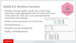 Copyright	©	2015,	Oracle	and/or	its	affiliates.	All	rights	reserved.		|	
MySQL	8.0:	Windows	Functions	
•  Window	functions	gather	results	into	a	set	of	rows,		
returning	a	single	aggregated	value	for	each	of	the	rows		
in	the	result	set.	Gives	you	a	very	practical	tool	for		
estimations	and	rankings.	
•  Perform	some	calculation	on	a	set	of	rows	
•  Over(partition	by	...)	
•  Simplifies	writing	complex	SQL:	
•  OVER(),	OTHER(partition)	
37	
	
	
	
	
	
	
	
Feature	Request	
from	Developers	
 