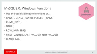 Copyright	©	2015,	Oracle	and/or	its	affiliates.	All	rights	reserved.		|	
MySQL	8.0:	Windows	Functions	
38	
	
	
	
	
	
	
	
Feature	Request	
from	Developers	
•  Use	the	usual	aggregate	functions	or...	
•  RANK(),	DENSE_RANK(),	PERCENT_RANK()	
•  CUME_DIST()	
•  NTILE()	
•  ROW_NUMBER()	
•  FIRST_VALUE(),	LAST_VALUE(),	NTH_VALUE()	
•  LEAD(),	LAG()	
 