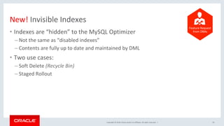 Copyright	©	2018,	Oracle	and/or	its	affiliates.	All	rights	reserved.		|	
New!	Invisible	Indexes	
•  Indexes	are	“hidden”	to	the	MySQL	Optimizer	
– Not	the	same	as	“disabled	indexes”	
– Contents	are	fully	up	to	date	and	maintained	by	DML	
•  Two	use	cases:	
– Soft	Delete	(Recycle	Bin)	
– Staged	Rollout	
43	
	
	
	
	
	
	
	
Feature	Request	
from	DBAs	
 