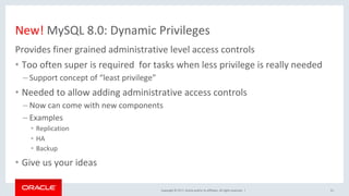 Copyright	©	2017,	Oracle	and/or	its	affiliates.	All	rights	reserved.		|	
New!	MySQL	8.0:	Dynamic	Privileges	
Provides	finer	grained	administrative	level	access	controls	
•  Too	often	super	is	required		for	tasks	when	less	privilege	is	really	needed	
– Support	concept	of	“least	privilege”		
•  Needed	to	allow	adding	administrative	access	controls		
– Now	can	come	with	new	components	
– Examples	
•  Replication	
•  HA		
•  Backup	
•  Give	us	your	ideas	
51	
 