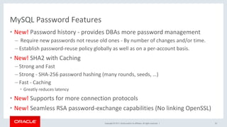 Copyright	©	2017,	Oracle	and/or	its	affiliates.	All	rights	reserved.		|	
MySQL	Password	Features	
•  New!	Password	history	-	provides	DBAs	more	password	management	
– 	Require	new	passwords	not	reuse	old	ones	-	By	number	of	changes	and/or	time.		
– Establish	password-reuse	policy	globally	as	well	as	on	a	per-account	basis.	
•  New!	SHA2	with	Caching	
– Strong	and	Fast	
– Strong	-	SHA-256	password	hashing	(many	rounds,	seeds,	…)		
– Fast	-	Caching	
•  Greatly	reduces	latency		
•  New!	Supports	for	more	connection	protocols	
•  New!	Seamless	RSA	password-exchange	capabilities	(No	linking	OpenSSL)		
	
52	
 