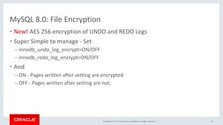 Copyright	©	2017,	Oracle	and/or	its	affiliates.	All	rights	reserved.		|	
MySQL	8.0:	File	Encryption	
•  New!	AES	256	encryption	of	UNDO	and	REDO	Logs	
•  Super	Simple	to	manage	-	Set	
– innodb_undo_log_encrypt=ON/OFF		
– innodb_redo_log_encrypt=ON/OFF	
•  And	
– ON	-	Pages	written	after	setting	are	encrypted	
– OFF	-	Pages	written	after	setting	are	not.	
	
53	
 