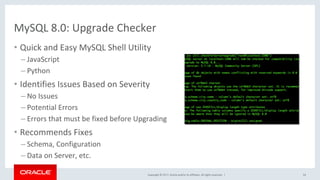 Copyright	©	2017,	Oracle	and/or	its	affiliates.	All	rights	reserved.		|	
MySQL	8.0:	Upgrade	Checker	
54	
•  Quick	and	Easy	MySQL	Shell	Utility	
– JavaScript	
– Python	
•  Identifies	Issues	Based	on	Severity	
– No	Issues	
– Potential	Errors	
– Errors	that	must	be	fixed	before	Upgrading	
•  Recommends	Fixes		
– Schema,	Configuration		
– Data	on	Server,	etc.	
	
 