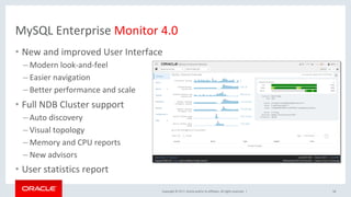 Copyright	©	2017,	Oracle	and/or	its	affiliates.	All	rights	reserved.		|	
MySQL	Enterprise	Monitor	4.0	
•  New	and	improved	User	Interface	
– Modern	look-and-feel	
– Easier	navigation	
– Better	performance	and	scale	
•  Full	NDB	Cluster	support	
– Auto	discovery	
– Visual	topology		
– Memory	and	CPU	reports	
– New	advisors	
•  User	statistics	report	
58	
 