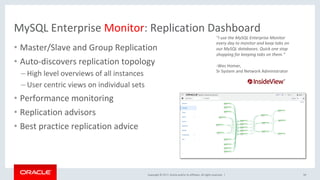 Copyright	©	2017,	Oracle	and/or	its	affiliates.	All	rights	reserved.		|	
MySQL	Enterprise	Monitor:	Replication	Dashboard	
•  Master/Slave	and	Group	Replication	
•  Auto-discovers	replication	topology	
– High	level	overviews	of	all	instances	
– User	centric	views	on	individual	sets	
•  Performance	monitoring	
•  Replication	advisors	
•  Best	practice	replication	advice	
"I	use	the	MySQL	Enterprise	Monitor	
every	day	to	monitor	and	keep	tabs	on	
our	MySQL	databases.	Quick	one	stop	
shopping	for	keeping	tabs	on	them.”	
	
- Wes	Homer,		
Sr	System	and	Network	Administrator		
59	
 