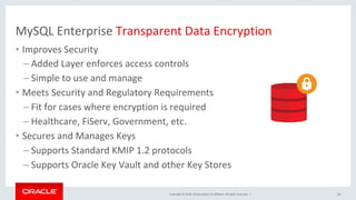Copyright	©	2018,	Oracle	and/or	its	affiliates.	All	rights	reserved.		|	
MySQL	Enterprise	Transparent	Data	Encryption	
•  Improves	Security	
– Added	Layer	enforces	access	controls	
– Simple	to	use	and	manage	
•  Meets	Security	and	Regulatory	Requirements	
– Fit	for	cases	where	encryption	is	required	
– Healthcare,	FiServ,	Government,	etc.	
•  Secures	and	Manages	Keys	
– Supports	Standard	KMIP	1.2	protocols	
– Supports	Oracle	Key	Vault	and	other	Key	Stores	
60	
 