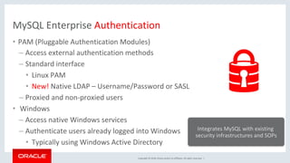 Copyright	©	2018,	Oracle	and/or	its	affiliates.	All	rights	reserved.		|	
MySQL	Enterprise	Authentication	
•  PAM	(Pluggable	Authentication	Modules)	
– Access	external	authentication	methods	
– Standard	interface		
•  Linux	PAM	
•  New!	Native	LDAP	–	Username/Password	or	SASL	
– Proxied	and	non-proxied	users	
•  	Windows	
– Access	native	Windows	services	
– Authenticate	users	already	logged	into	Windows		
•  Typically	using	Windows	Active	Directory	
Integrates	MySQL	with	existing	
security	infrastructures	and	SOPs	
 