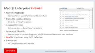 Copyright	©	2018,	Oracle	and/or	its	affiliates.	All	rights	reserved.		|	
MySQL	Enterprise	Firewall	
•  Real	Time	Protection	
–  Queries	checked	against	White	List	and	Custom	Rules	
•  Blocks	SQL	Injection	Attacks	
–  Block	Out	of	Policy	Transactions	
•  Intrusion	Detection	
–  Detect	and	Alert	on	Out	of	Policy	Transactions	
•  Automated	White	List		
–  Learning	mode	for	creation	of	approved	list	of	SQL	command	patterns	on	a	per	user	basis	
•  New!	Custom	Rules	using	JSON	definition	
•  Transparent	
–  No	changes	to	application	required	
63	
MySQL		Enterprise	Firewall	monitoring	
 