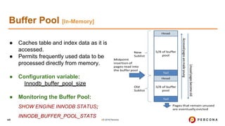 ●© 2018 Percona●4
Buffer Pool [In-Memory]
● Caches table and index data as it is
accessed.
● Permits frequently used data to be
processed directly from memory.
● Configuration variable:
Innodb_buffer_pool_size
● Monitoring the Buffer Pool:
SHOW ENGINE INNODB STATUS;
INNODB_BUFFER_POOL_STATS
 