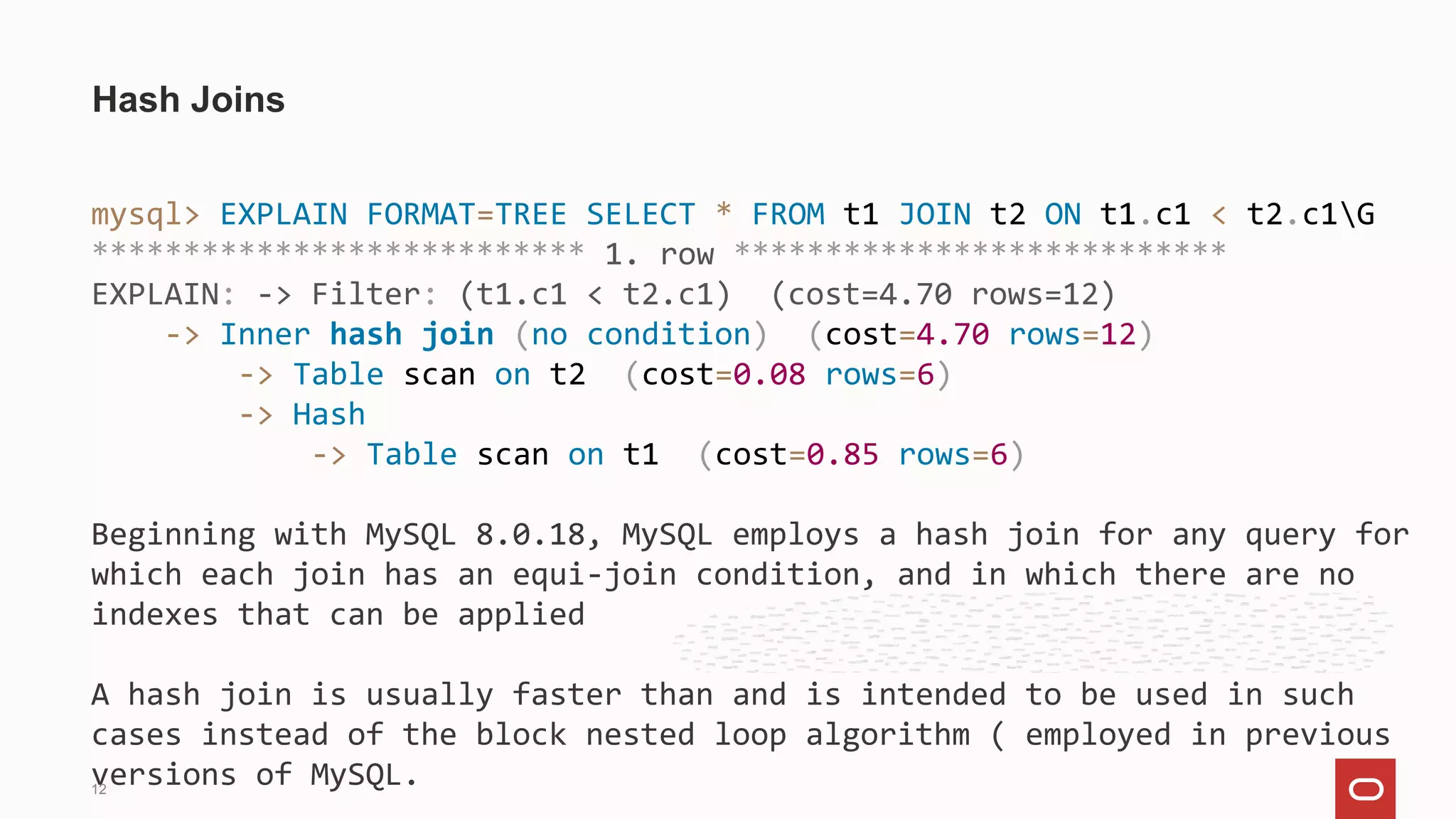 mysql> EXPLAIN FORMAT=TREE SELECT * FROM t1 JOIN t2 ON t1.c1 < t2.c1G
*************************** 1. row ***************************
EXPLAIN: -> Filter: (t1.c1 < t2.c1) (cost=4.70 rows=12)
-> Inner hash join (no condition) (cost=4.70 rows=12)
-> Table scan on t2 (cost=0.08 rows=6)
-> Hash
-> Table scan on t1 (cost=0.85 rows=6)
Beginning with MySQL 8.0.18, MySQL employs a hash join for any query for
which each join has an equi-join condition, and in which there are no
indexes that can be applied
A hash join is usually faster than and is intended to be used in such
cases instead of the block nested loop algorithm ( employed in previous
versions of MySQL.
Hash Joins
12
 