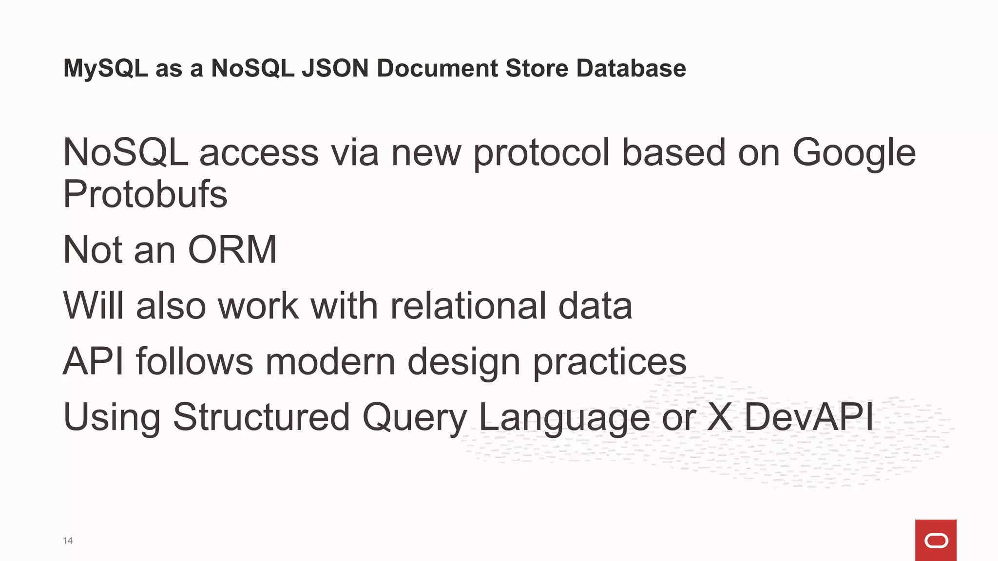 NoSQL access via new protocol based on Google
Protobufs
Not an ORM
Will also work with relational data
API follows modern design practices
Using Structured Query Language or X DevAPI
MySQL as a NoSQL JSON Document Store Database
14
 