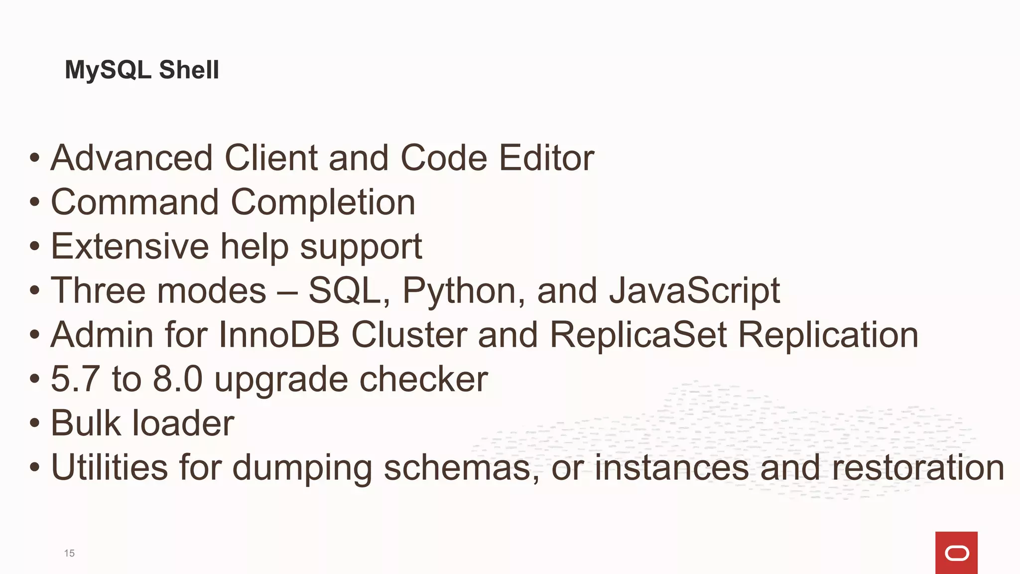 • Advanced Client and Code Editor
• Command Completion
• Extensive help support
• Three modes – SQL, Python, and JavaScript
• Admin for InnoDB Cluster and ReplicaSet Replication
• 5.7 to 8.0 upgrade checker
• Bulk loader
• Utilities for dumping schemas, or instances and restoration
MySQL Shell
15
 