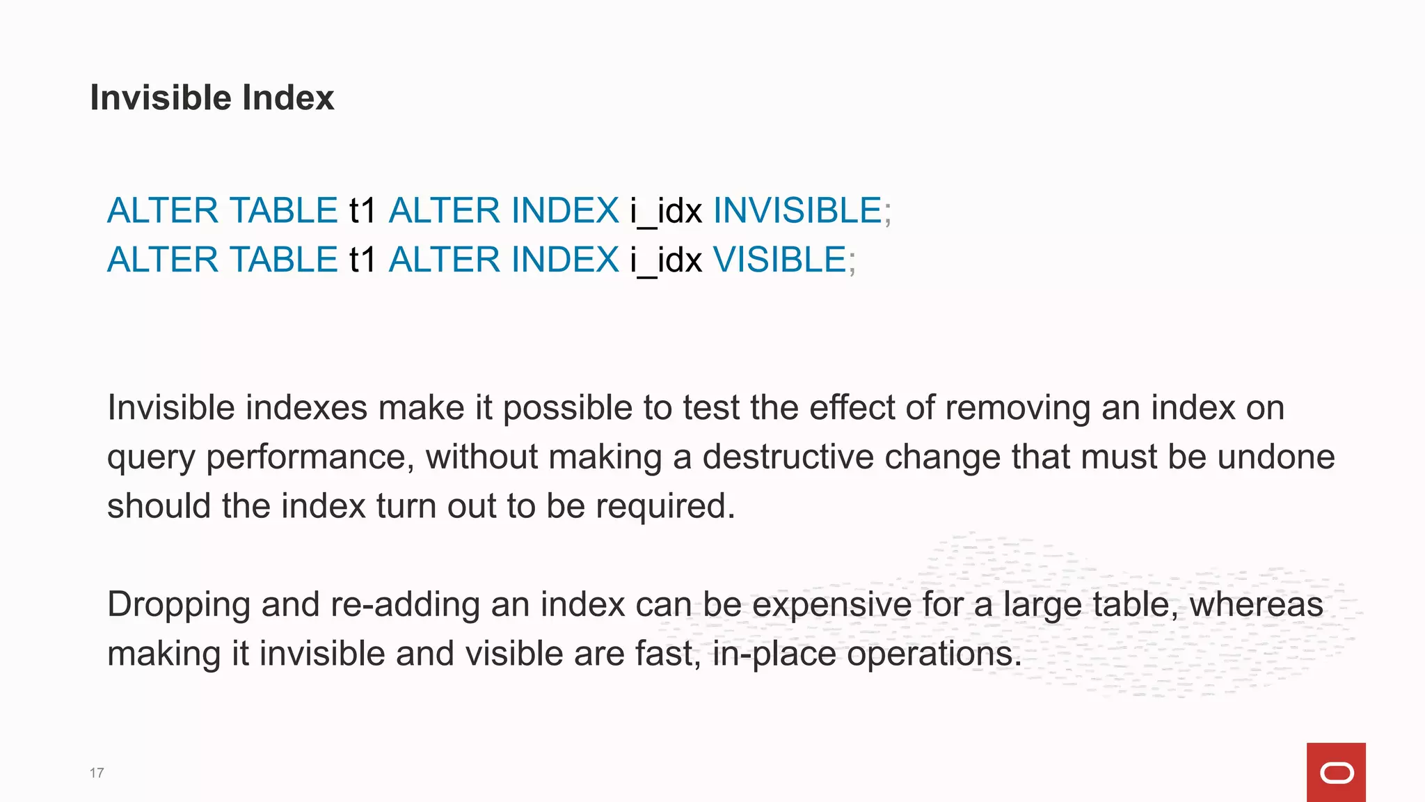 ALTER TABLE t1 ALTER INDEX i_idx INVISIBLE;
ALTER TABLE t1 ALTER INDEX i_idx VISIBLE;
Invisible indexes make it possible to test the effect of removing an index on
query performance, without making a destructive change that must be undone
should the index turn out to be required.
Dropping and re-adding an index can be expensive for a large table, whereas
making it invisible and visible are fast, in-place operations.
Invisible Index
17
 