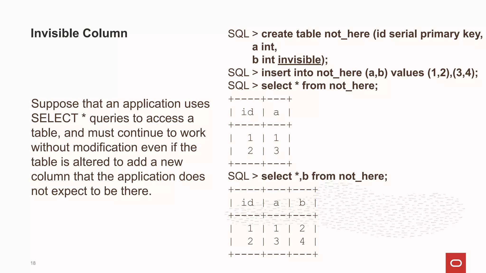 SQL > create table not_here (id serial primary key,
a int,
b int invisible);
SQL > insert into not_here (a,b) values (1,2),(3,4);
SQL > select * from not_here;
+----+---+
| id | a |
+----+---+
| 1 | 1 |
| 2 | 3 |
+----+---+
SQL > select *,b from not_here;
+----+---+---+
| id | a | b |
+----+---+---+
| 1 | 1 | 2 |
| 2 | 3 | 4 |
+----+---+---+
Invisible Column
Suppose that an application uses
SELECT * queries to access a
table, and must continue to work
without modification even if the
table is altered to add a new
column that the application does
not expect to be there.
18
 