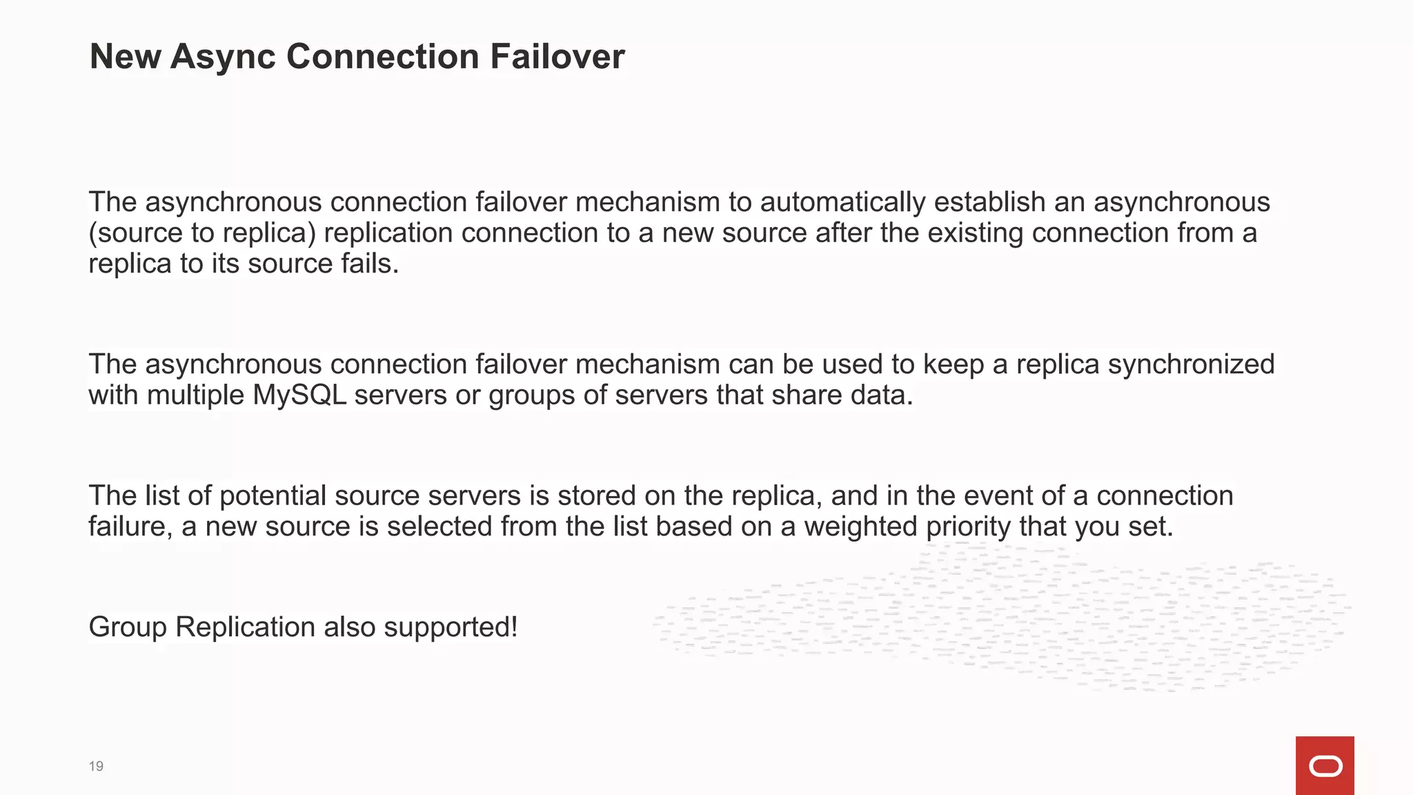 The asynchronous connection failover mechanism to automatically establish an asynchronous
(source to replica) replication connection to a new source after the existing connection from a
replica to its source fails.
The asynchronous connection failover mechanism can be used to keep a replica synchronized
with multiple MySQL servers or groups of servers that share data.
The list of potential source servers is stored on the replica, and in the event of a connection
failure, a new source is selected from the list based on a weighted priority that you set.
Group Replication also supported!
New Async Connection Failover
19
 
