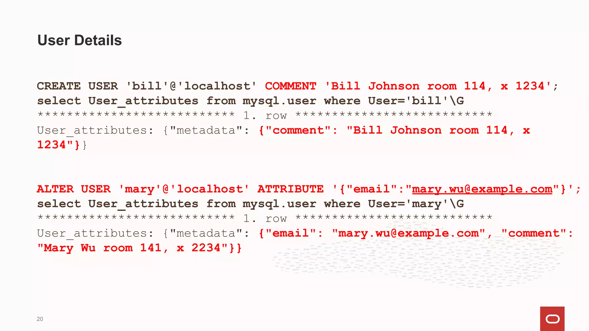CREATE USER 'bill'@'localhost' COMMENT 'Bill Johnson room 114, x 1234';
select User_attributes from mysql.user where User='bill'G
*************************** 1. row ***************************
User_attributes: {"metadata": {"comment": "Bill Johnson room 114, x
1234"}}
ALTER USER 'mary'@'localhost' ATTRIBUTE '{"email":"mary.wu@example.com"}';
select User_attributes from mysql.user where User='mary'G
*************************** 1. row ***************************
User_attributes: {"metadata": {"email": "mary.wu@example.com", "comment":
"Mary Wu room 141, x 2234"}}
User Details
20
 