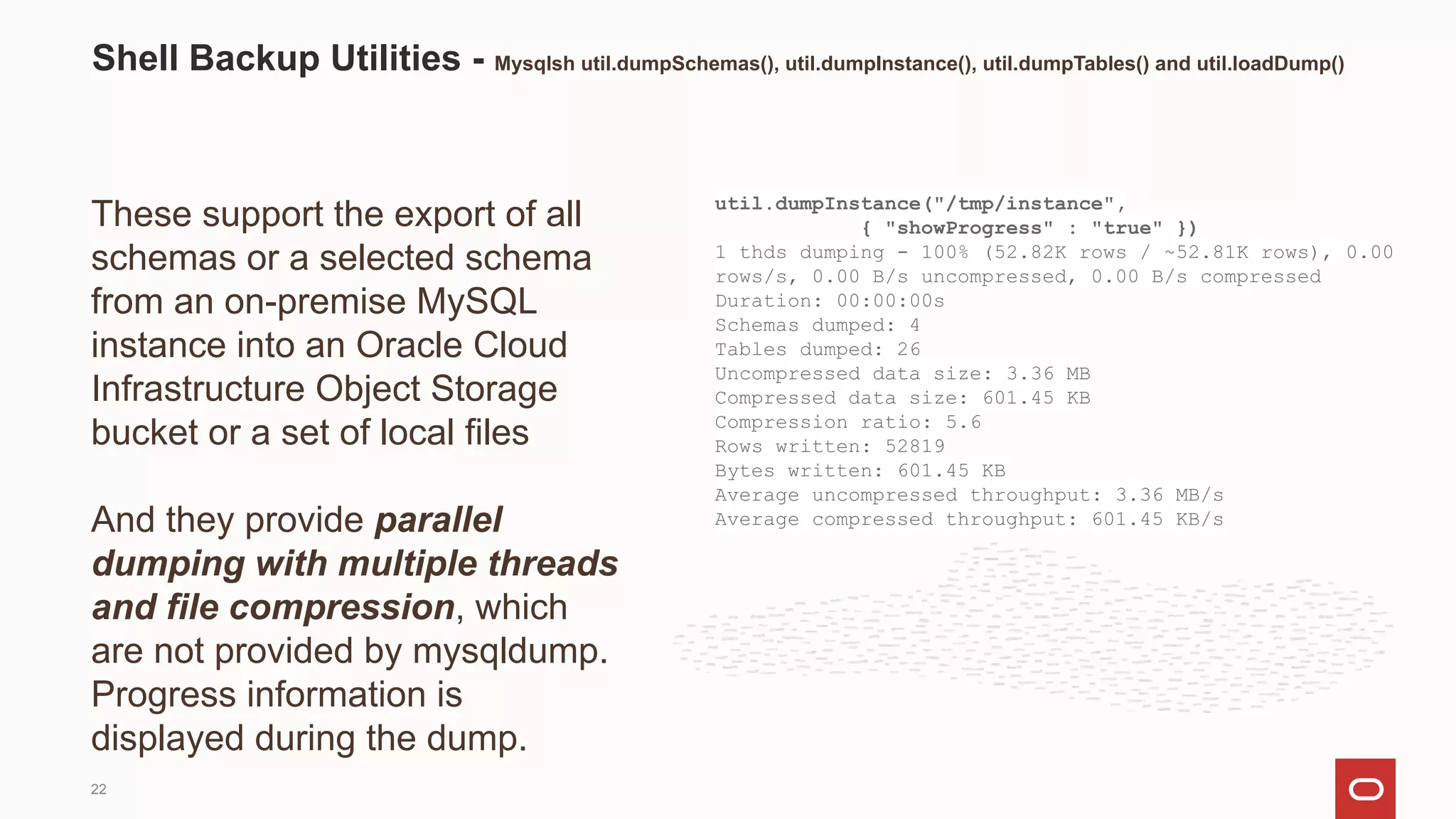 These support the export of all
schemas or a selected schema
from an on-premise MySQL
instance into an Oracle Cloud
Infrastructure Object Storage
bucket or a set of local files
And they provide parallel
dumping with multiple threads
and file compression, which
are not provided by mysqldump.
Progress information is
displayed during the dump.
Shell Backup Utilities - Mysqlsh util.dumpSchemas(), util.dumpInstance(), util.dumpTables() and util.loadDump()
util.dumpInstance("/tmp/instance",
{ "showProgress" : "true" })
1 thds dumping - 100% (52.82K rows / ~52.81K rows), 0.00
rows/s, 0.00 B/s uncompressed, 0.00 B/s compressed
Duration: 00:00:00s
Schemas dumped: 4
Tables dumped: 26
Uncompressed data size: 3.36 MB
Compressed data size: 601.45 KB
Compression ratio: 5.6
Rows written: 52819
Bytes written: 601.45 KB
Average uncompressed throughput: 3.36 MB/s
Average compressed throughput: 601.45 KB/s
22
 