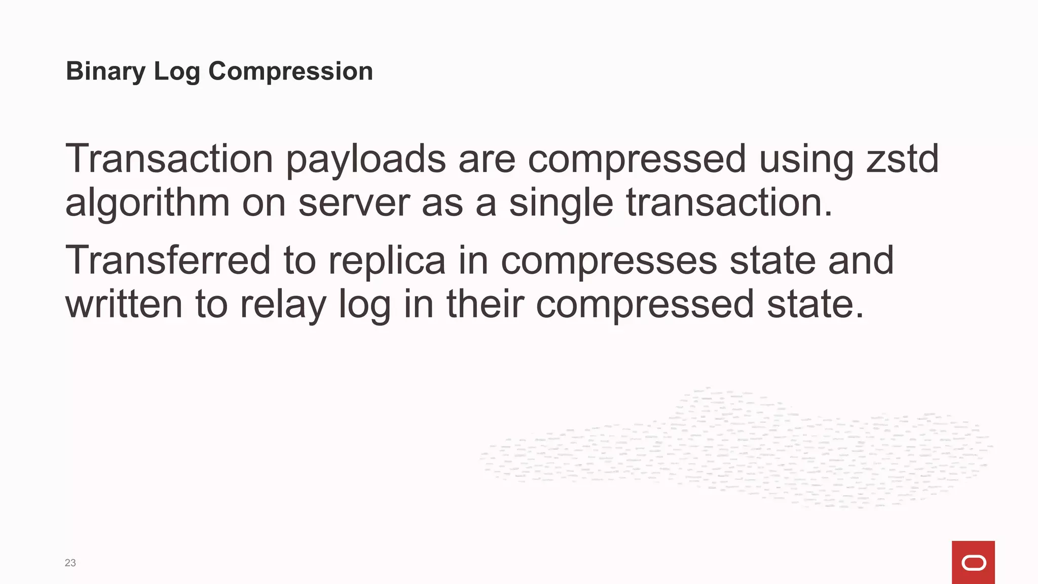 Transaction payloads are compressed using zstd
algorithm on server as a single transaction.
Transferred to replica in compresses state and
written to relay log in their compressed state.
Binary Log Compression
23
 