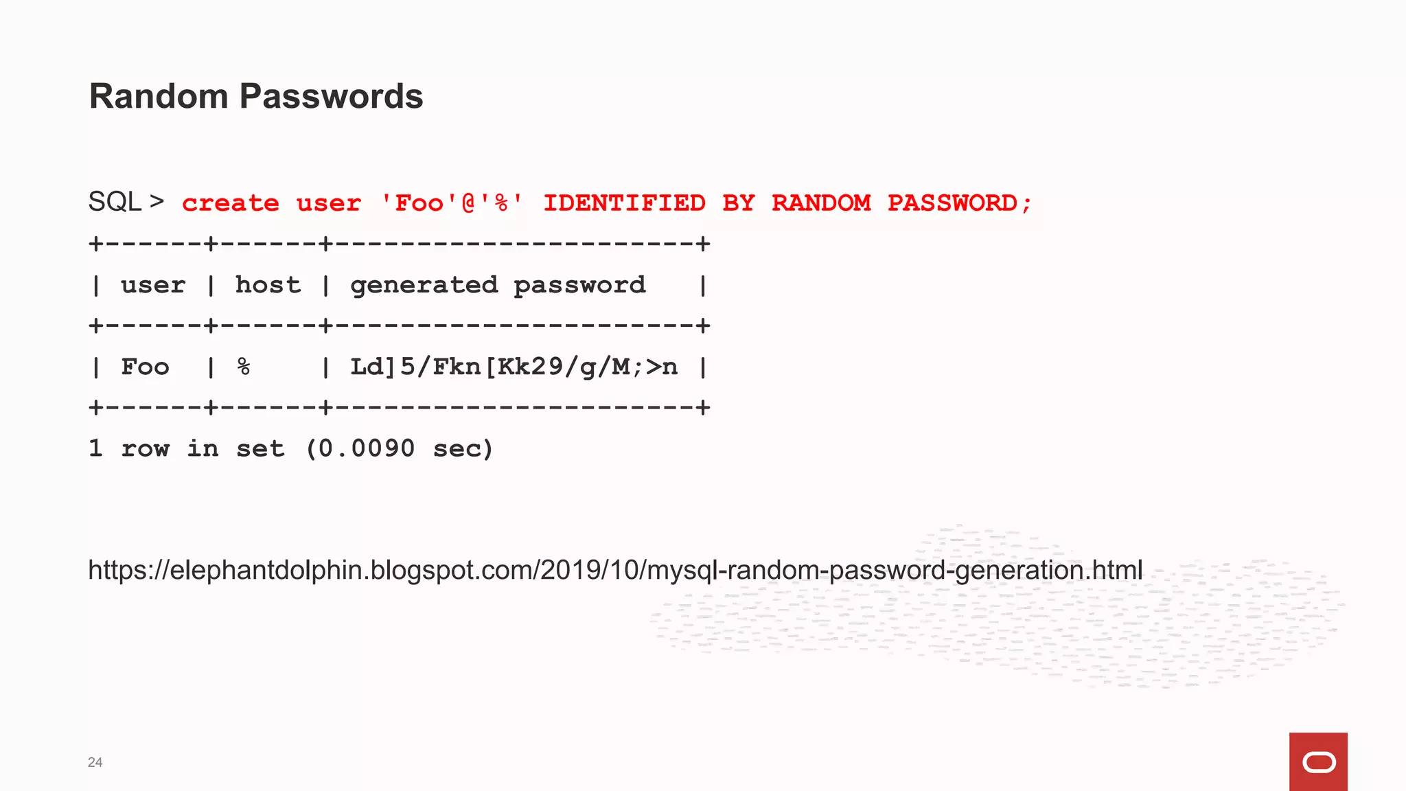 SQL > create user 'Foo'@'%' IDENTIFIED BY RANDOM PASSWORD;
+------+------+----------------------+
| user | host | generated password |
+------+------+----------------------+
| Foo | % | Ld]5/Fkn[Kk29/g/M;>n |
+------+------+----------------------+
1 row in set (0.0090 sec)
https://elephantdolphin.blogspot.com/2019/10/mysql-random-password-generation.html
Random Passwords
24
 