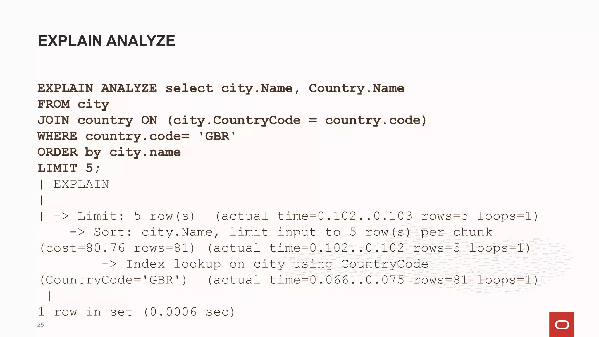 EXPLAIN ANALYZE select city.Name, Country.Name
FROM city
JOIN country ON (city.CountryCode = country.code)
WHERE country.code= 'GBR'
ORDER by city.name
LIMIT 5;
| EXPLAIN
|
| -> Limit: 5 row(s) (actual time=0.102..0.103 rows=5 loops=1)
-> Sort: city.Name, limit input to 5 row(s) per chunk
(cost=80.76 rows=81) (actual time=0.102..0.102 rows=5 loops=1)
-> Index lookup on city using CountryCode
(CountryCode='GBR') (actual time=0.066..0.075 rows=81 loops=1)
|
1 row in set (0.0006 sec)
EXPLAIN ANALYZE
25
 