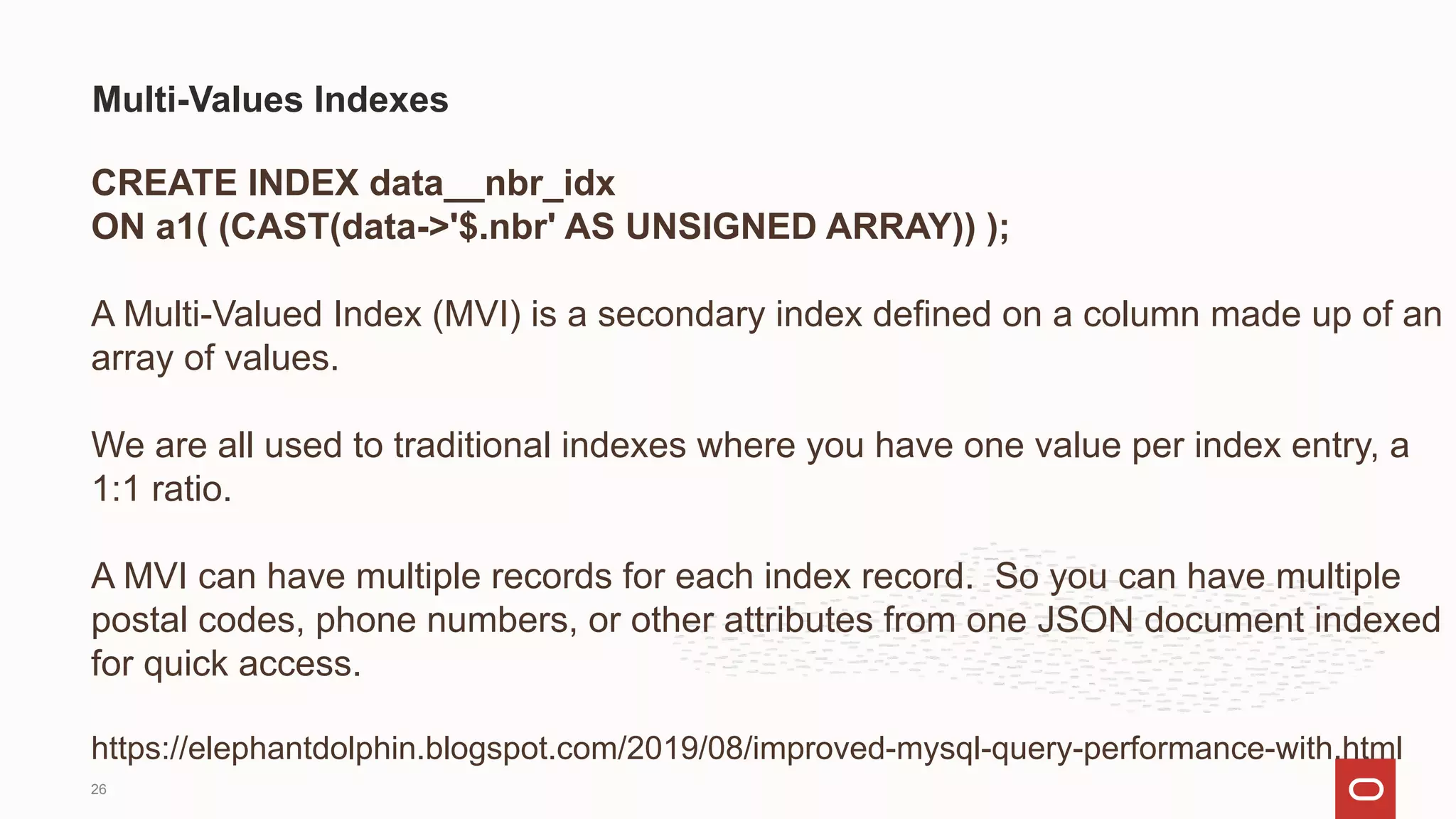 CREATE INDEX data__nbr_idx
ON a1( (CAST(data->'$.nbr' AS UNSIGNED ARRAY)) );
A Multi-Valued Index (MVI) is a secondary index defined on a column made up of an
array of values.
We are all used to traditional indexes where you have one value per index entry, a
1:1 ratio.
A MVI can have multiple records for each index record. So you can have multiple
postal codes, phone numbers, or other attributes from one JSON document indexed
for quick access.
https://elephantdolphin.blogspot.com/2019/08/improved-mysql-query-performance-with.html
Multi-Values Indexes
26
 