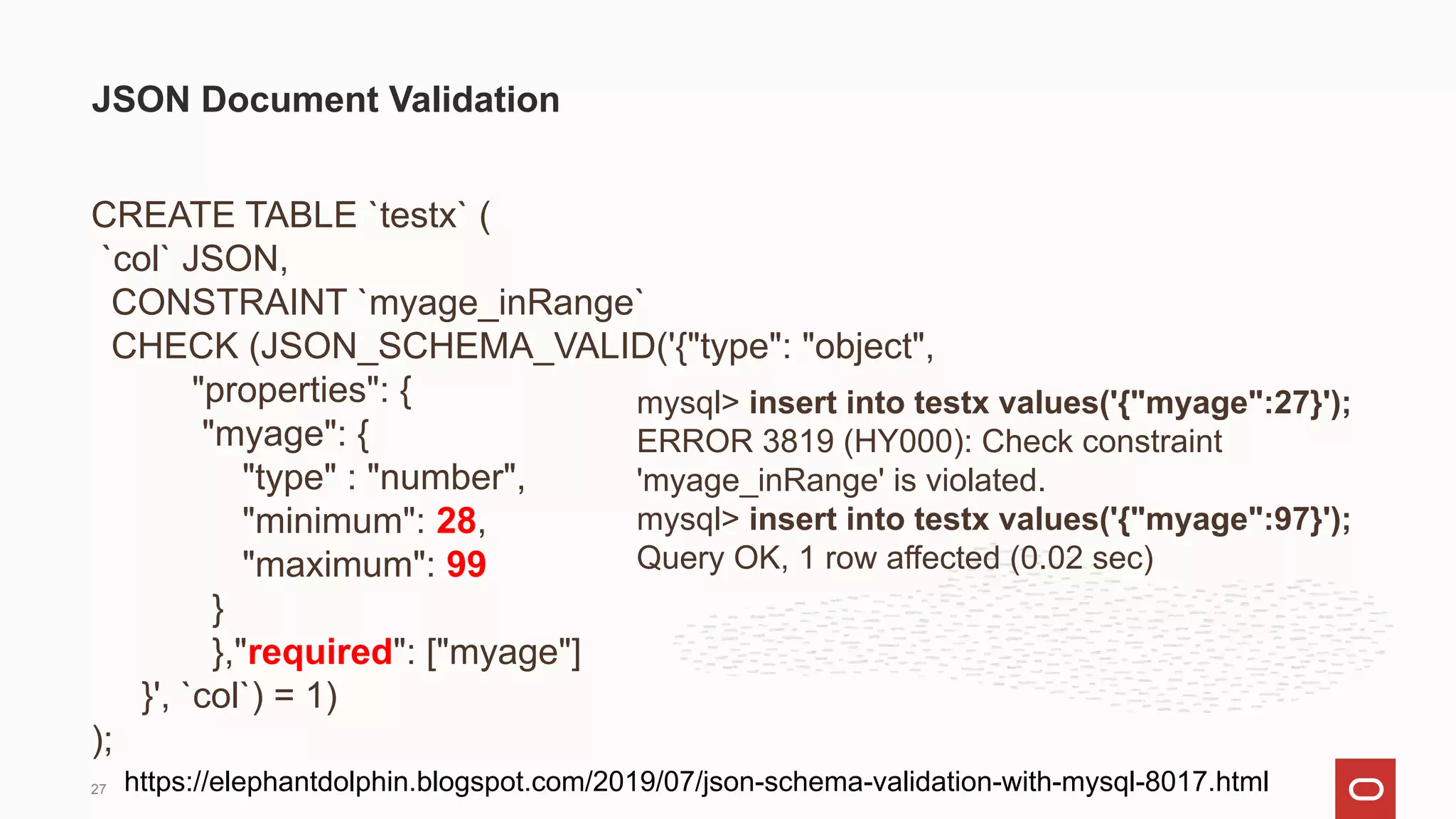 CREATE TABLE `testx` (
`col` JSON,
CONSTRAINT `myage_inRange`
CHECK (JSON_SCHEMA_VALID('{"type": "object",
"properties": {
"myage": {
"type" : "number",
"minimum": 28,
"maximum": 99
}
},"required": ["myage"]
}', `col`) = 1)
);
JSON Document Validation
mysql> insert into testx values('{"myage":27}');
ERROR 3819 (HY000): Check constraint
'myage_inRange' is violated.
mysql> insert into testx values('{"myage":97}');
Query OK, 1 row affected (0.02 sec)
https://elephantdolphin.blogspot.com/2019/07/json-schema-validation-with-mysql-8017.html
27
 