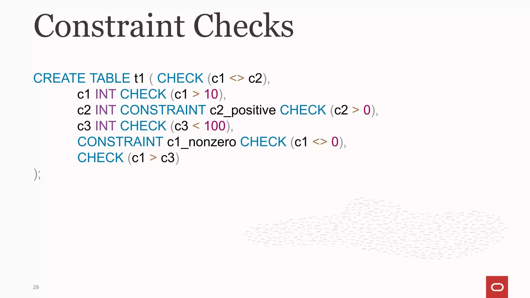 CREATE TABLE t1 ( CHECK (c1 <> c2),
c1 INT CHECK (c1 > 10),
c2 INT CONSTRAINT c2_positive CHECK (c2 > 0),
c3 INT CHECK (c3 < 100),
CONSTRAINT c1_nonzero CHECK (c1 <> 0),
CHECK (c1 > c3)
);
Constraint Checks
29
 