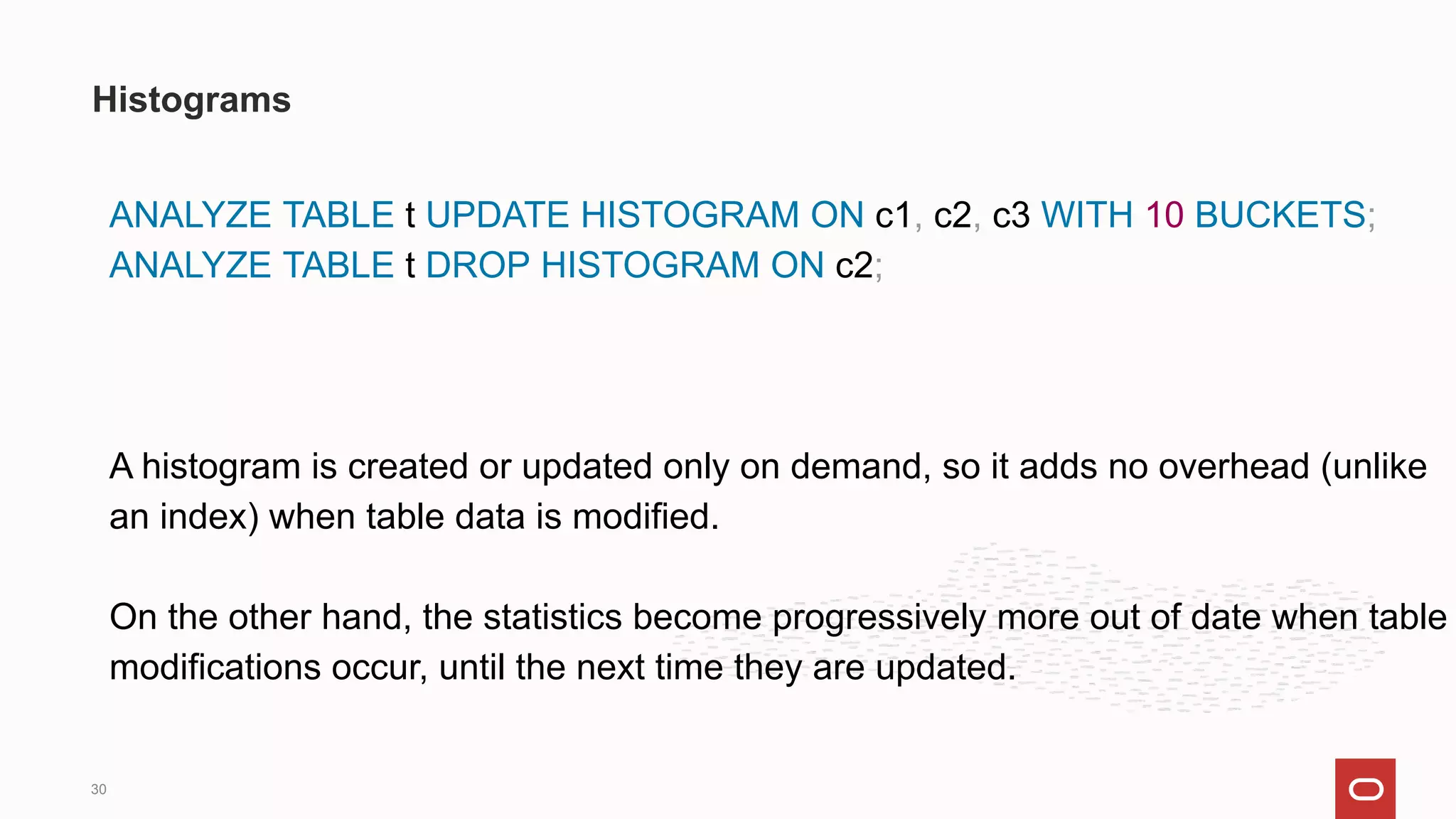 ANALYZE TABLE t UPDATE HISTOGRAM ON c1, c2, c3 WITH 10 BUCKETS;
ANALYZE TABLE t DROP HISTOGRAM ON c2;
A histogram is created or updated only on demand, so it adds no overhead (unlike
an index) when table data is modified.
On the other hand, the statistics become progressively more out of date when table
modifications occur, until the next time they are updated.
Histograms
30
 