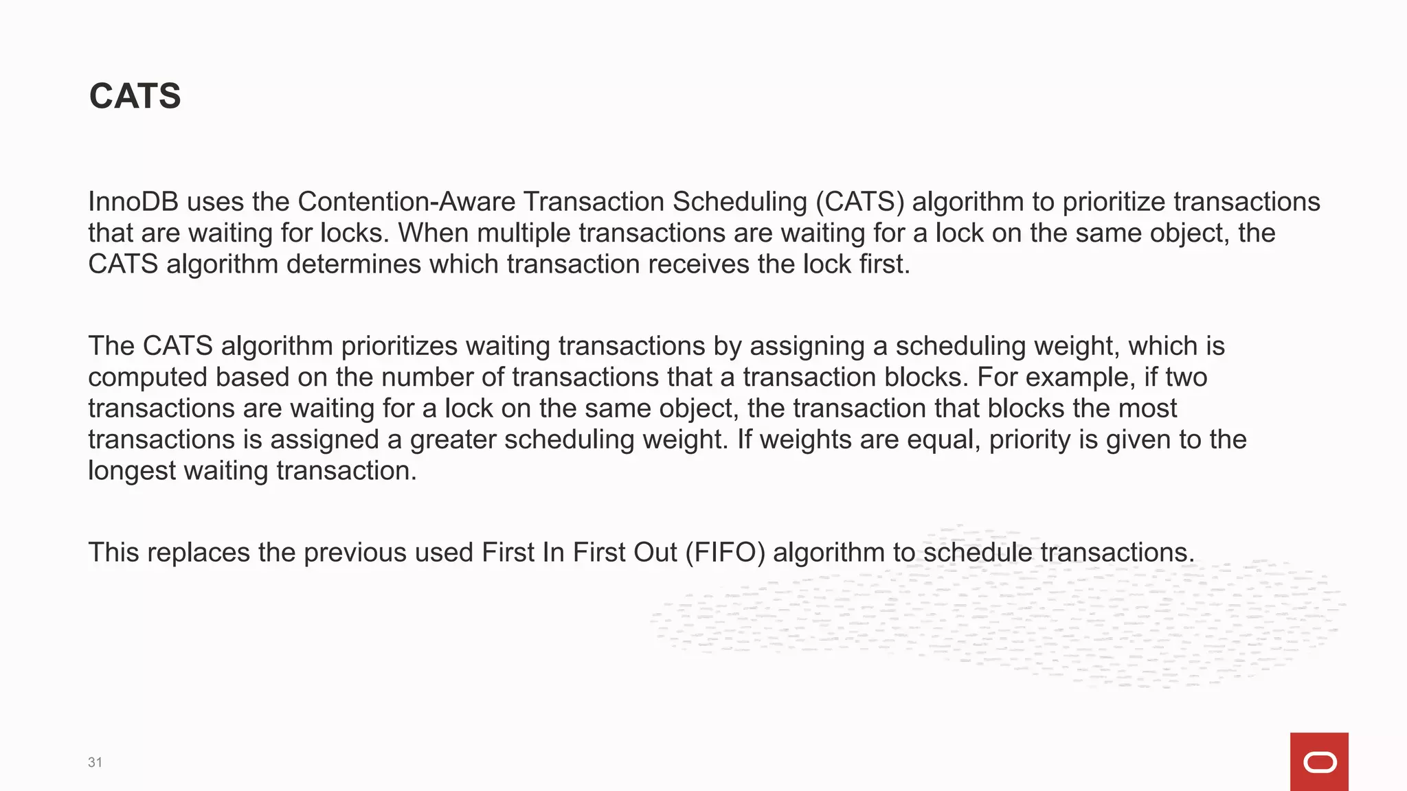 InnoDB uses the Contention-Aware Transaction Scheduling (CATS) algorithm to prioritize transactions
that are waiting for locks. When multiple transactions are waiting for a lock on the same object, the
CATS algorithm determines which transaction receives the lock first.
The CATS algorithm prioritizes waiting transactions by assigning a scheduling weight, which is
computed based on the number of transactions that a transaction blocks. For example, if two
transactions are waiting for a lock on the same object, the transaction that blocks the most
transactions is assigned a greater scheduling weight. If weights are equal, priority is given to the
longest waiting transaction.
This replaces the previous used First In First Out (FIFO) algorithm to schedule transactions.
CATS
31
 