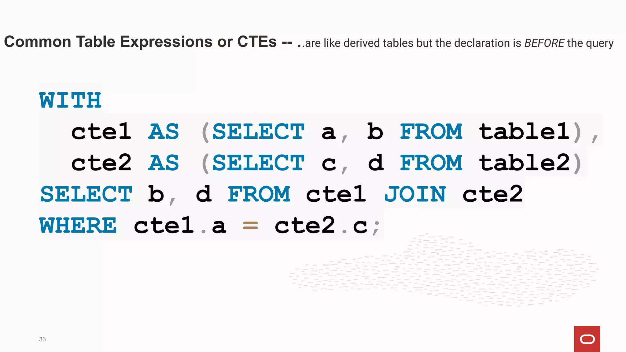 WITH
cte1 AS (SELECT a, b FROM table1),
cte2 AS (SELECT c, d FROM table2)
SELECT b, d FROM cte1 JOIN cte2
WHERE cte1.a = cte2.c;
Common Table Expressions or CTEs -- ..are like derived tables but the declaration is BEFORE the query
33
 